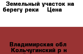 Земельный участок на берегу реки  › Цена ­ 200 000 - Владимирская обл., Кольчугинский р-н, Золотуха п. Недвижимость » Земельные участки продажа   